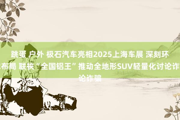 跳蛋 户外 极石汽车亮相2025上海车展 深刻环球布局 联袂“全国铝王”推动全地形SUV轻量化讨论诈骗