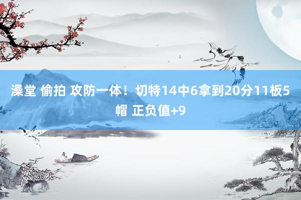 澡堂 偷拍 攻防一体！切特14中6拿到20分11板5帽 正负值+9