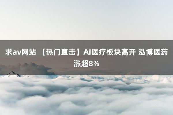 求av网站 【热门直击】AI医疗板块高开 泓博医药涨超8%