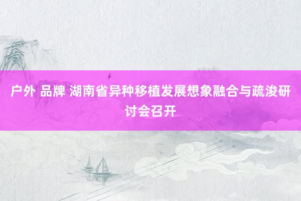 户外 品牌 湖南省异种移植发展想象融合与疏浚研讨会召开