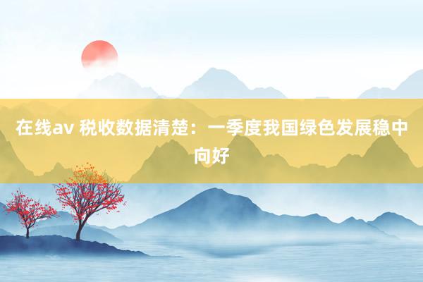 在线av 税收数据清楚：一季度我国绿色发展稳中向好