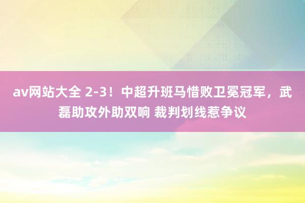 av网站大全 2-3！中超升班马惜败卫冕冠军，武磊助攻外助双响 裁判划线惹争议