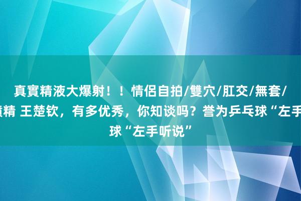 真實精液大爆射！！情侶自拍/雙穴/肛交/無套/大量噴精 王楚钦，有多优秀，你知谈吗？誉为乒乓球“左手听说”