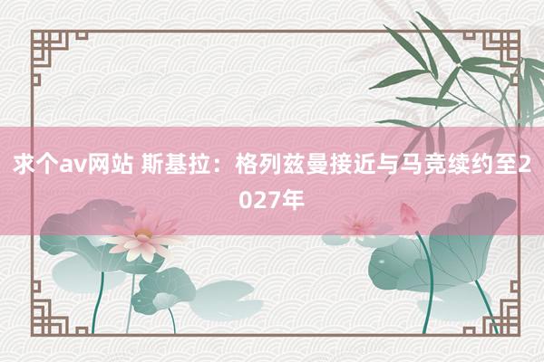 求个av网站 斯基拉：格列兹曼接近与马竞续约至2027年