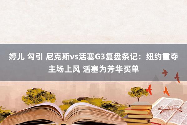 婷儿 勾引 尼克斯vs活塞G3复盘条记：纽约重夺主场上风 活塞为芳华买单