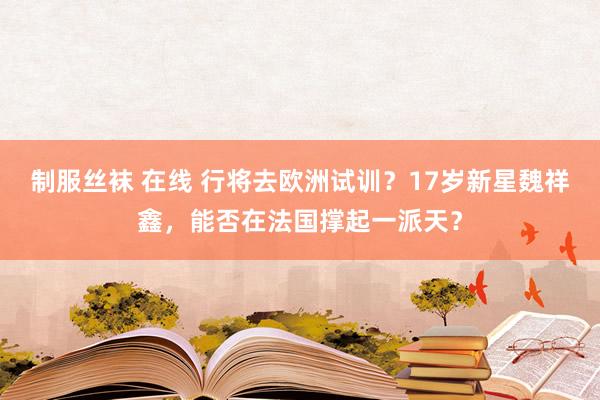 制服丝袜 在线 行将去欧洲试训？17岁新星魏祥鑫，能否在法国撑起一派天？