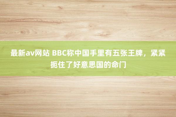 最新av网站 BBC称中国手里有五张王牌，紧紧扼住了好意思国的命门