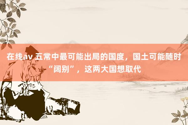 在线av 五常中最可能出局的国度，国土可能随时“阔别”，这两大国想取代