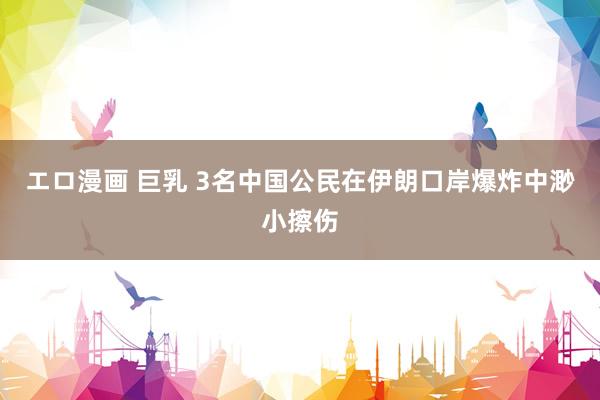 エロ漫画 巨乳 3名中国公民在伊朗口岸爆炸中渺小擦伤