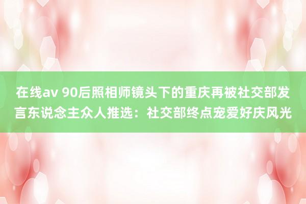 在线av 90后照相师镜头下的重庆再被社交部发言东说念主众人推选：社交部终点宠爱好庆风光