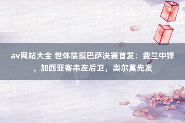 av网站大全 世体揣摸巴萨决赛首发：费兰中锋、加西亚客串左后卫，奥尔莫先发