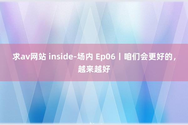求av网站 inside-场内 Ep06丨咱们会更好的，越来越好