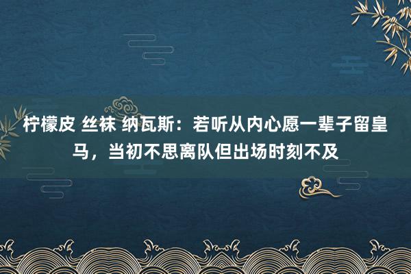 柠檬皮 丝袜 纳瓦斯：若听从内心愿一辈子留皇马，当初不思离队但出场时刻不及