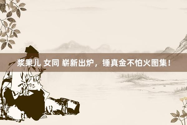 浆果儿 女同 崭新出炉，锤真金不怕火图集！
