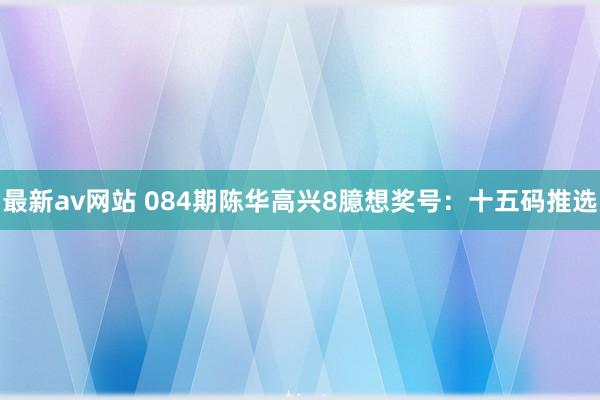 最新av网站 084期陈华高兴8臆想奖号：十五码推选