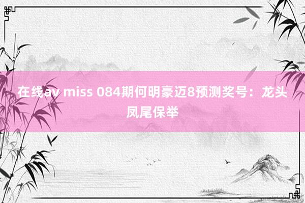 在线av miss 084期何明豪迈8预测奖号：龙头凤尾保举